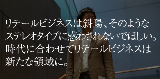 リテールビジネスは斜陽、そのようなステレオタイプに惑わされないでほしい。時代に合わせてリテールビジネスは新たな領域に。