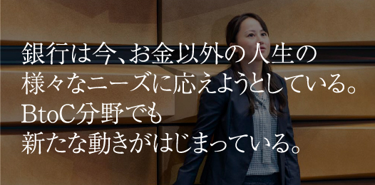 銀行は今、お金以外の人生の様々なニーズに応えようとしている。BtoC分野でも新たな動きがはじまっている。