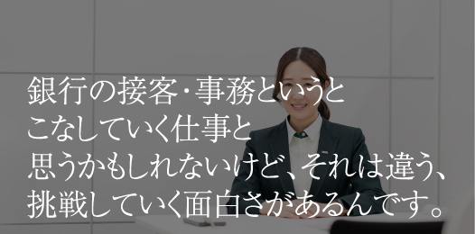 銀行の接客・事務というとこなしていく仕事と思うかもしれないけど、それは違う、挑戦していく面白さがあるんです。