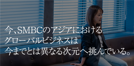 今、SMBCのアジアにおけるグローバルビジネスは今までとは異なる次元へ挑んでいる。