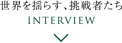 世界を揺らす、挑戦者たち Interview