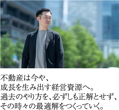 不動産は今や、成長を生み出す経営資源へ。過去のやり方を、必ずしも正解とせず、その時々の最適解をつくっていく。