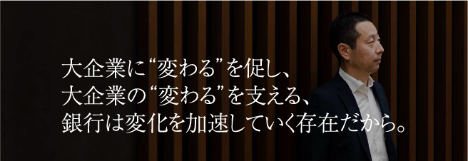 大企業に“変わる”を促し、大企業の“変わる”を支える、銀行は変化を加速していく存在だから。
