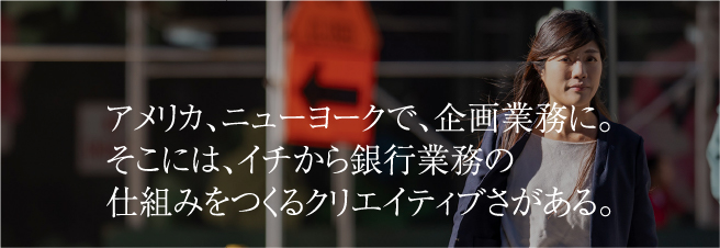 アメリカ、ニューヨークで、企画業務に。そこには、イチから銀行業務の仕組みをつくるクリエイティブさがある。