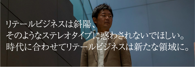 リテールビジネスは斜陽、そのようなステレオタイプに惑わされないでほしい。時代に合わせてリテールビジネスは新たな領域に。