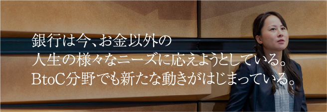 銀行は今、お金以外の人生の様々なニーズに応えようとしている。BtoC分野でも新たな動きがはじまっている。