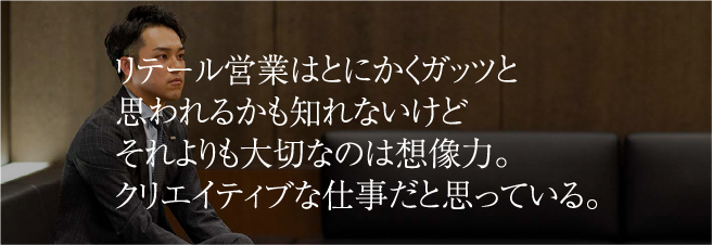 リテール営業はとにかくガッツと思われるかも知れないけどそれよりも大切なのは想像力。クリエイティブな仕事だと思っている。