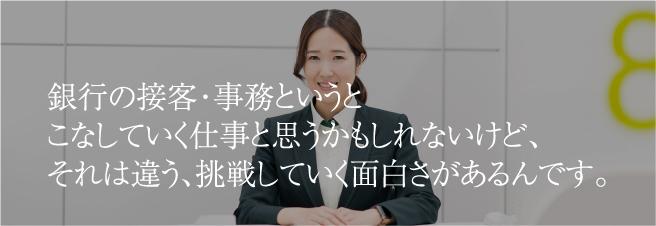 銀行の接客・事務というとこなしていく仕事と思うかもしれないけど、それは違う、挑戦していく面白さがあるんです。