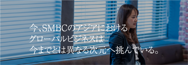今、SMBCのアジアにおけるグローバルビジネスは今までとは異なる次元へ挑んでいる。