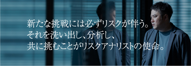 新たな挑戦には必ずリスクが伴う。それを洗い出し、分析し、共に挑むことがリスクアナリストの使命。