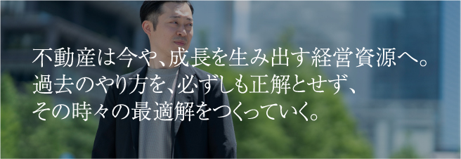 不動産は今や、成長を生み出す経営資源へ。過去のやり方を、必ずしも正解とせず、その時々の最適解をつくっていく。
