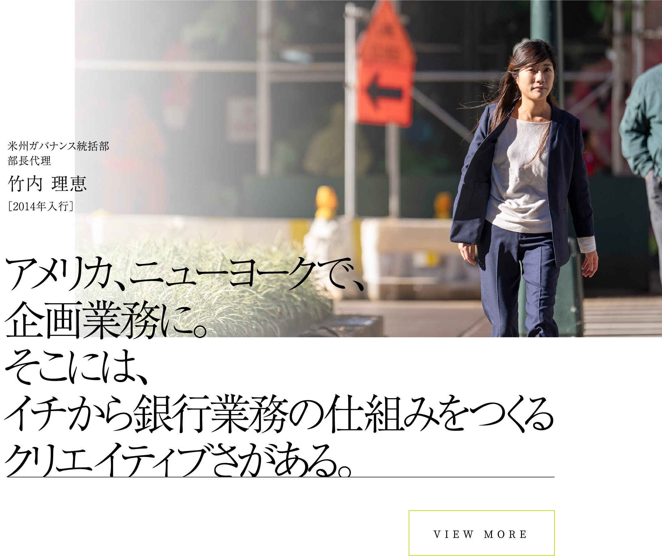 VIEW MOREアメリカ、ニューヨークで、企画業務に。そこには、イチから銀行業務の仕組みをつくるクリエイティブさがある。米州ガバナンス統括部部長代理竹内 理恵［2014年入行］