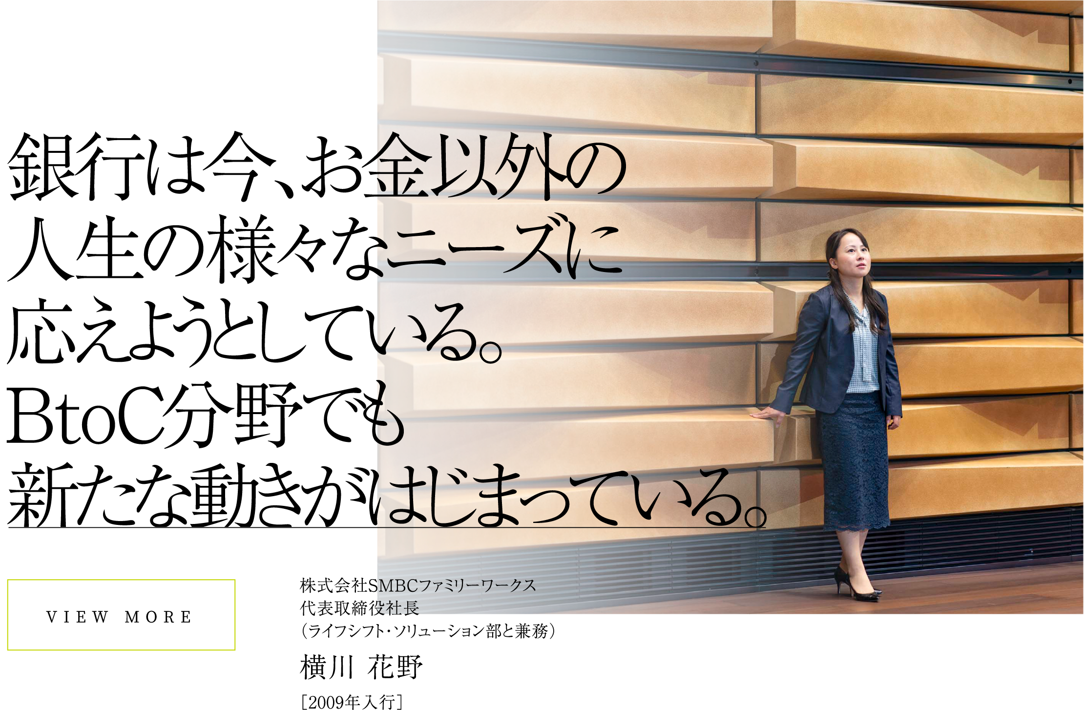 VIEW MORE銀行は今、お金以外の人生の様々なニーズに応えようとしている。BtoC分野でも新たな動きがはじまっている。株式会社SMBCファミリーワークス代表取締役社長（ライフシフト・ソリューション部と兼務）横川 花野［2009年入行］