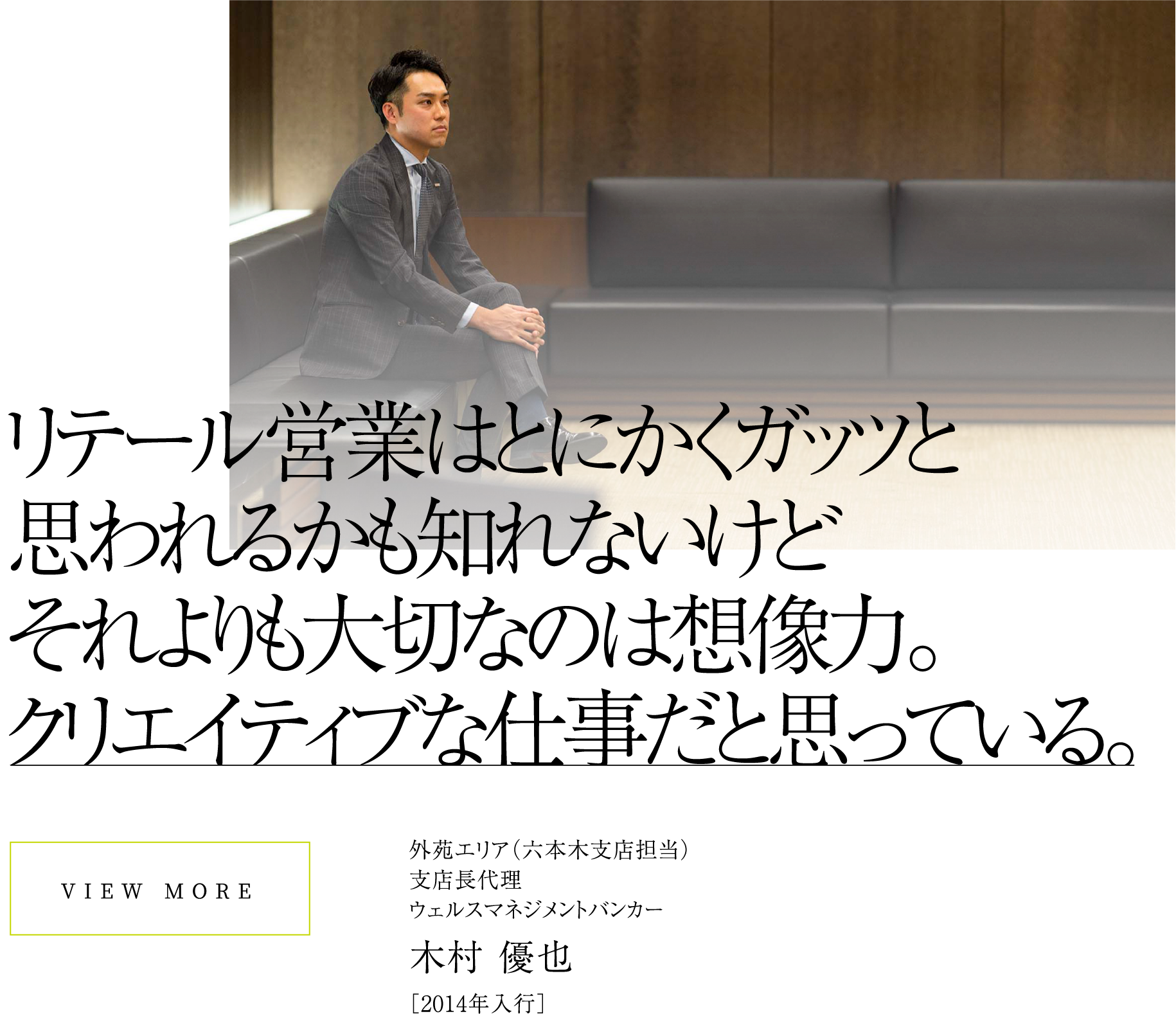 VIEW MOREリテール営業はとにかくガッツと思われるかも知れないけどそれよりも大切なのは想像力。クリエイティブな仕事だと思っている。外苑エリア（六本木支店担当）支店長代理ウェルスマネジメントバンカー木村 優也［2014年入行］