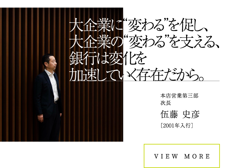 本店営業第三部次長伍藤 史彦［2001年入行］VIEW MORE大企業に“変わる”を促し、大企業の“変わる”を支える、銀行は変化を加速していく存在だから。大企業に“変わる”を促し、大企業の“変わる”を支える、銀行は変化を加速していく存在だから。