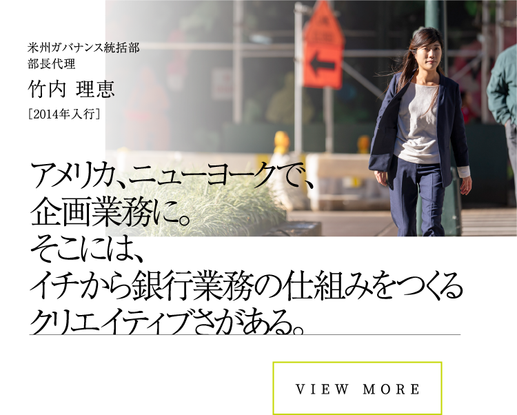 VIEW MOREアメリカ、ニューヨークで、企画業務に。そこには、イチから銀行業務の仕組みをつくるクリエイティブさがある。米州ガバナンス統括部部長代理竹内 理恵［2014年入行］