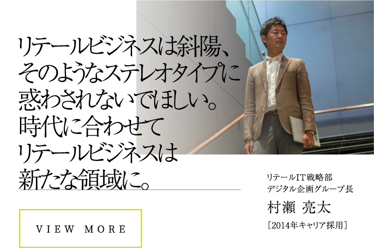 リテールビジネスは斜陽、そのようなステレオタイプに惑わされないでほしい。時代に合わせてリテールビジネスは新たな領域に。VIEW MORE村瀬 亮太［2014年キャリア採用］リテールIT戦略部デジタル企画グループ長