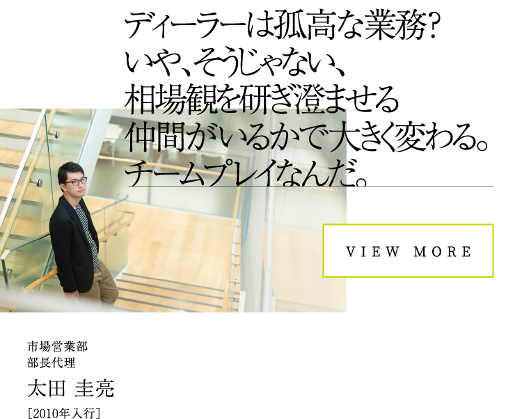 VIEW MOREディーラーは孤高な業務？いや、そうじゃない、相場観を研ぎ澄ませる仲間がいるかで大きく変わる。チームプレイなんだ。市場営業部部長代理太田 圭亮［2010年入行］