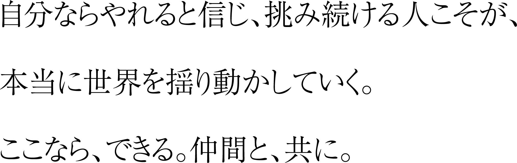 自分ならやれると信じ、挑み続ける人こそが、本当に世界を揺り動かしていく。ここなら、できる。仲間と、共に。