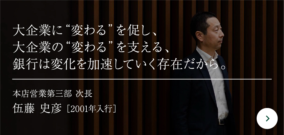 大企業に“変わる”を促し、大企業の“変わる”を支える、銀行は変化を加速していく存在だから。本店営業第三部 次長伍藤 史彦［2001年入行］