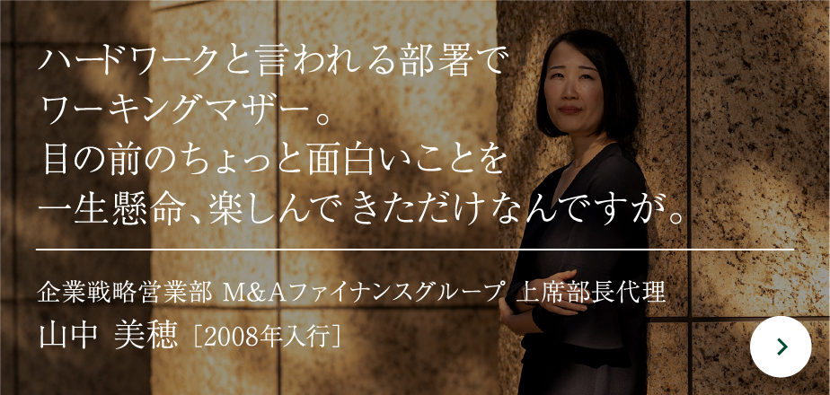 ハードワークと言われる部署でワーキングマザー。目の前のちょっと面白いことを一生懸命、楽しんできただけなんですが。 企業戦略営業部 M&Aファイナンスグループ 上席部長代理 山中 美穂 ［2008年入行］
