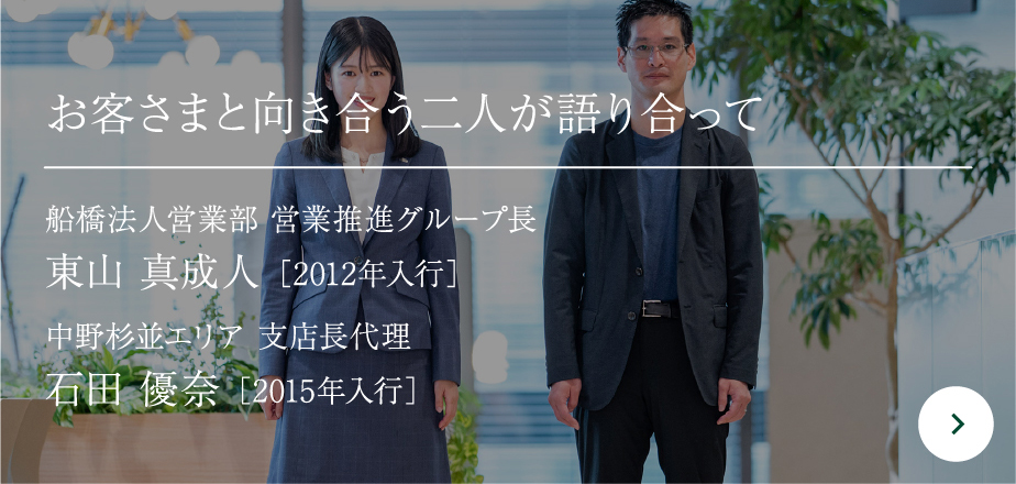 お客さまと向き合う二人が語り合って 中野杉並エリア 支店長代理 石田 優奈［2015年入行］船橋法人営業部 営業推進グループ長東山 真成人［2012年入行］