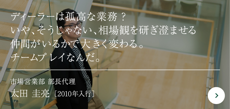 ディーラーは孤高な業務？いや、そうじゃない、相場観を研ぎ澄ませる仲間がいるかで大きく変わる。チームプレイなんだ。市場営業部 部長代理太田 圭亮［2010年入行］