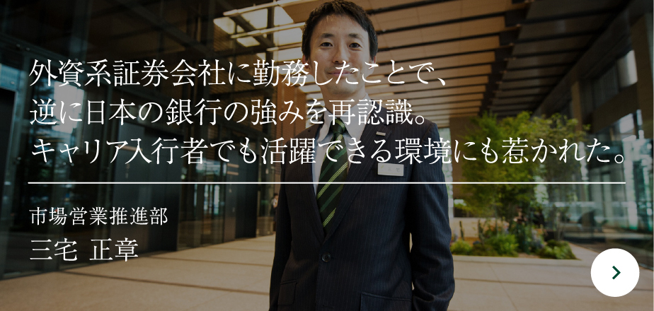 外資系証券会社に勤務したことで、逆に日本の銀行の強みを再認識。キャリア入行者でも活躍できる環境にも惹かれた。市場営業推進部三宅 正章