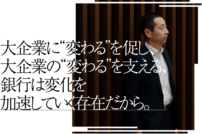 大企業に“変わる”を促し、大企業の“変わる”を支える、銀行は変化を加速していく存在だから。