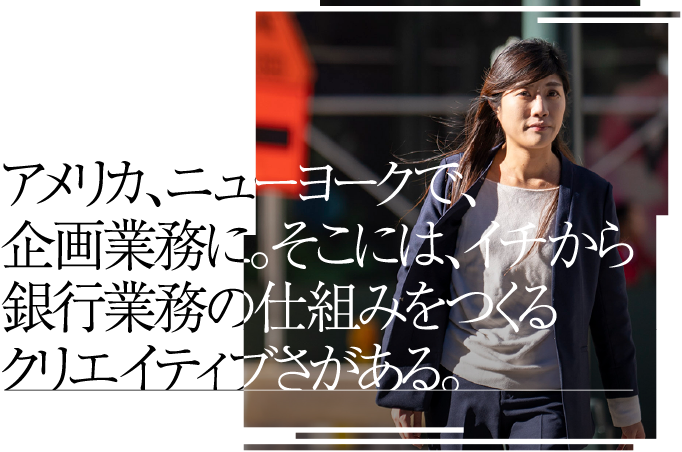 アメリカ、ニューヨークで、企画業務に。そこには、イチから銀行業務の仕組みをつくるクリエイティブさがある。