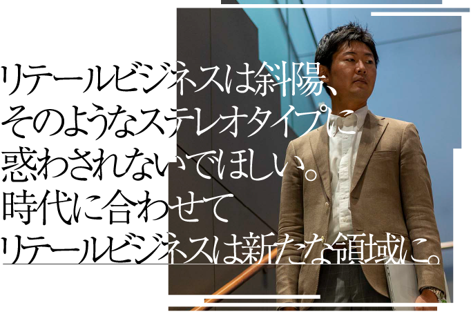 リテールビジネスは斜陽、そのようなステレオタイプに惑わされないでほしい。時代に合わせてリテールビジネスは新たな領域に。