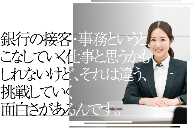 銀行の接客・事務というとこなしていく仕事と思うかもしれないけど、それは違う、挑戦していく面白さがあるんです。