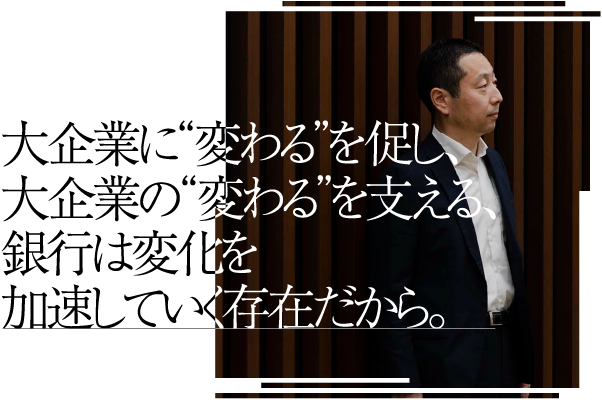 大企業に“変わる”を促し、大企業の“変わる”を支える、銀行は変化を加速していく存在だから。