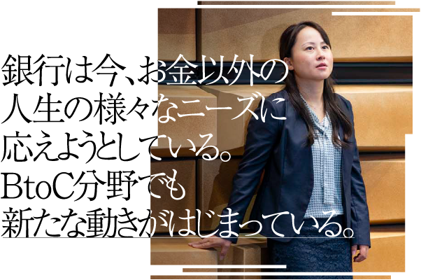 銀行は今、お金以外の人生の様々なニーズに応えようとしている。BtoC分野でも新たな動きがはじまっている。