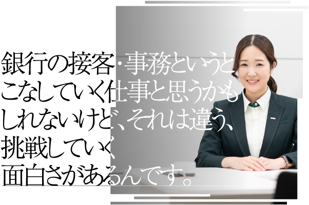 銀行の接客・事務というとこなしていく仕事と思うかもしれないけど、それは違う、挑戦していく面白さがあるんです。