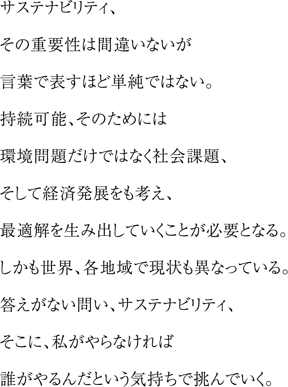 サステナビリティ、その重要性は間違いないが言葉で表すほど単純ではない。持続可能、そのためには環境問題だけではなく社会課題、そして経済発展をも考え、最適解を生み出していくことが必要となる。しかも世界、各地域で現状も異なっている。答えがない問い、サステナビリティ、そこに、私がやらなければ誰がやるんだという気持ちで挑んでいく。