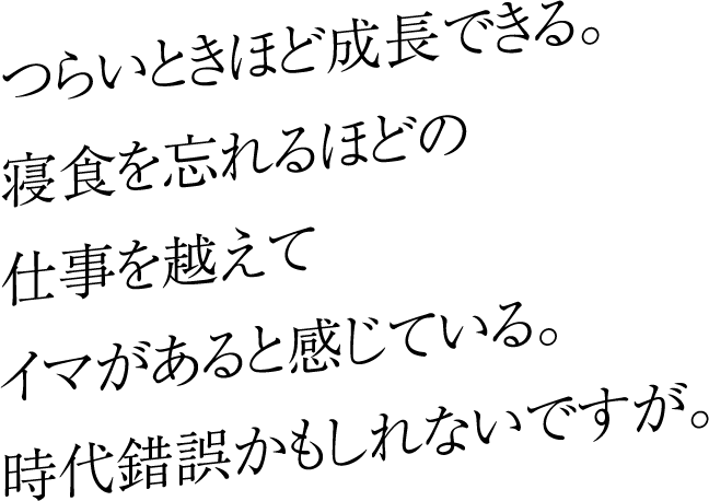 つらいときほど成長できる。寝食を忘れるほどの仕事を越えてイマがあると感じている。時代錯誤かもしれないですが