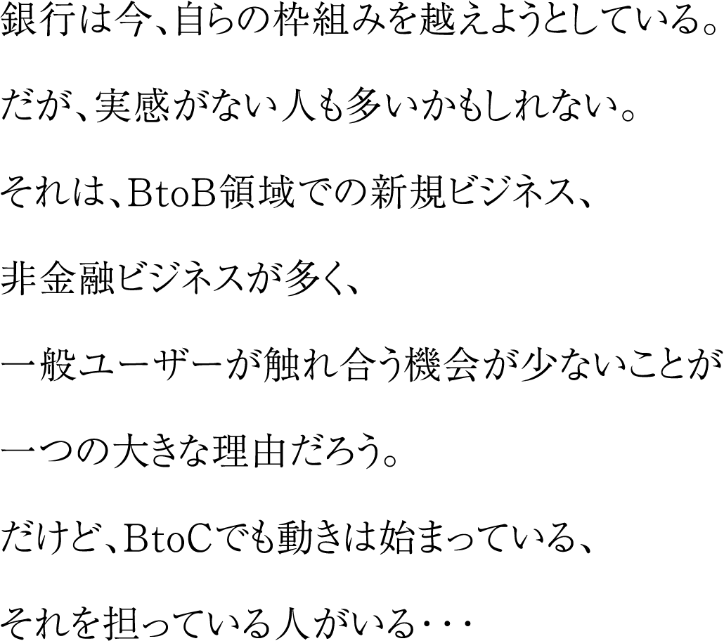 銀行は今、自らの枠組みを越えようとしている。だが、実感がない人も多いかもしれない。それは、BtoB領域での新規ビジネス、非金融ビジネスが多く、一般ユーザーが触れ合う機会が少ないことが一つの大きな理由だろう。だけど、BtoCでも動きは始まっている、それを担っている人がいる・・・