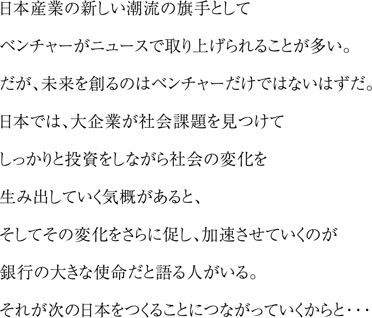 日本産業の新しい潮流の旗手としてベンチャーがニュースで取り上げられることが多い。だが、未来を創るのはベンチャーだけではないはずだ。日本では、大企業が社会課題を見つけてしっかりと投資をしながら社会の変化を生み出していく気概があると、そしてその変化をさらに促し、加速させていくのが銀行の大きな使命だと語る人がいる。それが次の日本をつくることにつながっていくからと・・・