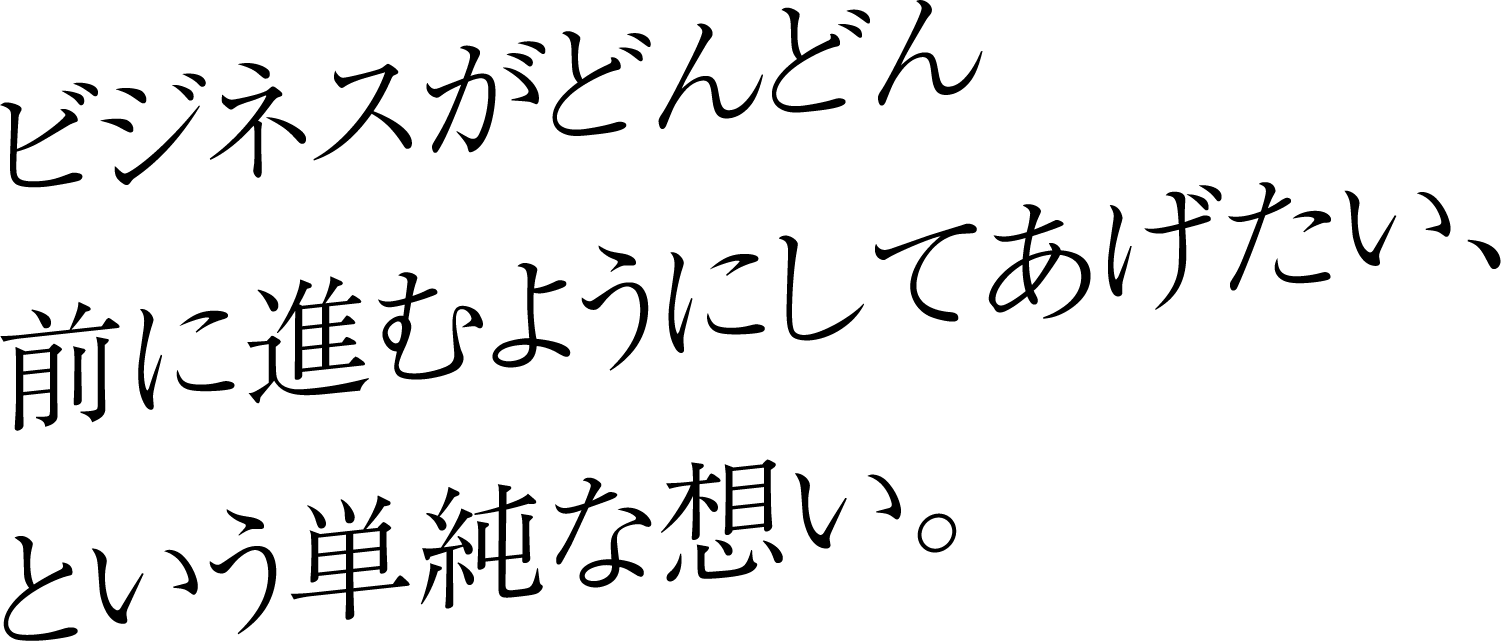 ビジネスがどんどん前に進むようにしてあげたい、という単純な想い。