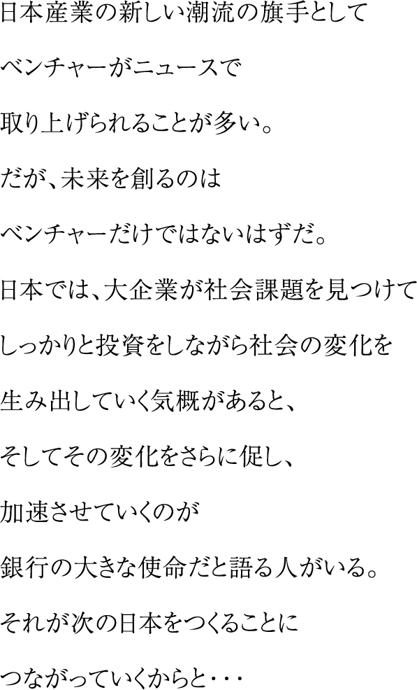 日本産業の新しい潮流の旗手としてベンチャーがニュースで取り上げられることが多い。だが、未来を創るのはベンチャーだけではないはずだ。日本では、大企業が社会課題を見つけてしっかりと投資をしながら社会の変化を生み出していく気概があると、そしてその変化をさらに促し、加速させていくのが銀行の大きな使命だと語る人がいる。それが次の日本をつくることにつながっていくからと・・・