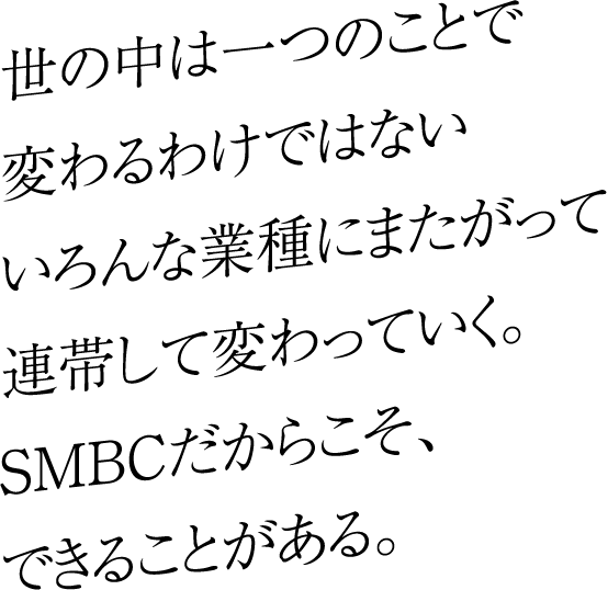 世の中は一つのことで変わるわけではないいろんな業種にまたがって連帯して変わっていく。SMBCだからこそ、できることがある。