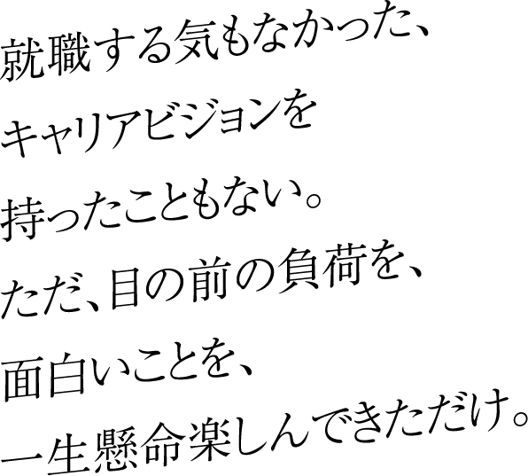 就職する気もなかった、キャリアビジョンを持ったこともない。ただ、目の前の負荷を、面白いことを、一生懸命楽しんできただけ。