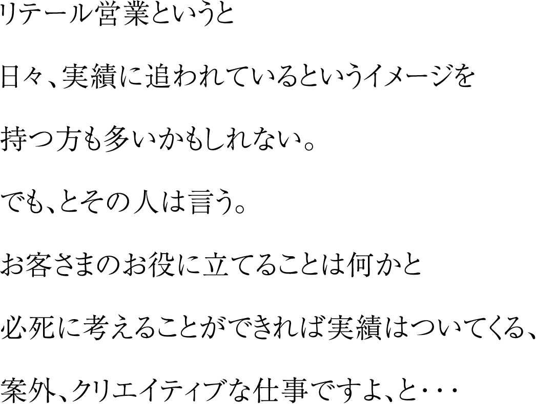 リテール営業というと日々、実績に追われているというイメージを持つ方も多いかもしれない。でも、とその人は言う。お客さまのお役に立てることは何かと必死に考えることができれば実績はついてくる、案外、クリエイティブな仕事ですよ、と・・・