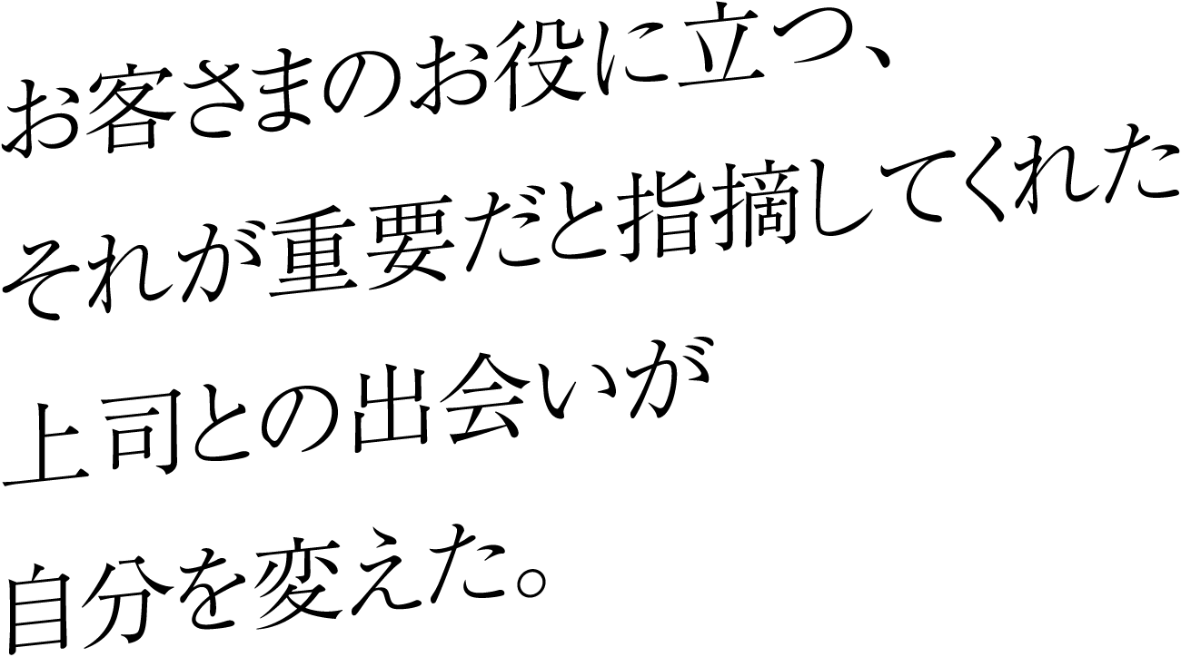 お客さまのお役に立つ、それが重要だと指摘してくれた上司との出会いが自分を変えた。