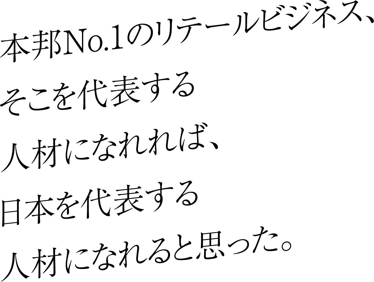 本邦No.1のリテールビジネス、そこを代表する人材になれれば、日本を代表する人材になれると思った。