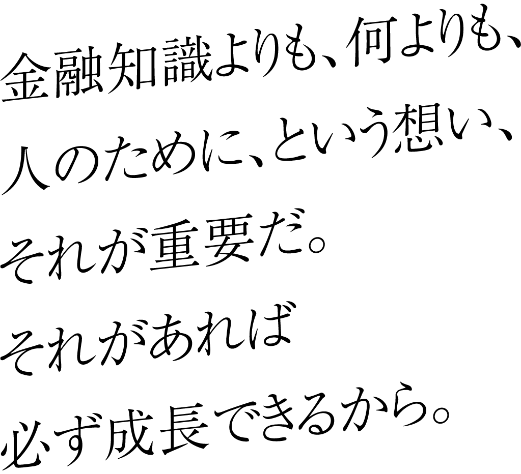 金融知識よりも、何よりも、人のために、という想い、それが重要だ。それがあれば必ず成長できるから。