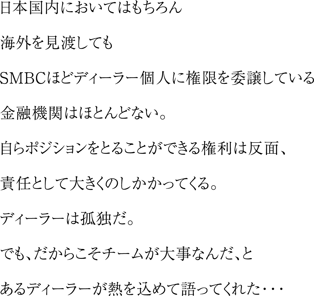 日本国内においてはもちろん海外を見渡してもSMBCほどディーラー個人に権限を委譲している金融機関はほとんどない。自らポジションをとることができる権利は反面、責任として大きくのしかかってくる。ディラーは孤独だ。でも、だからこそチームが大事なんだ、とあるディーラが熱を込めて語ってくれた・・・