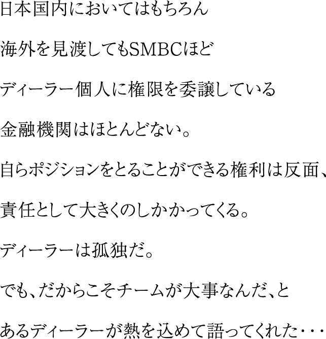 日本国内においてはもちろん海外を見渡してもSMBCほどディーラー個人に権限を委譲している金融機関はほとんどない。自らポジションをとることができる権利は反面、責任として大きくのしかかってくる。ディラーは孤独だ。でも、だからこそチームが大事なんだ、とあるディーラが熱を込めて語ってくれた・・・
