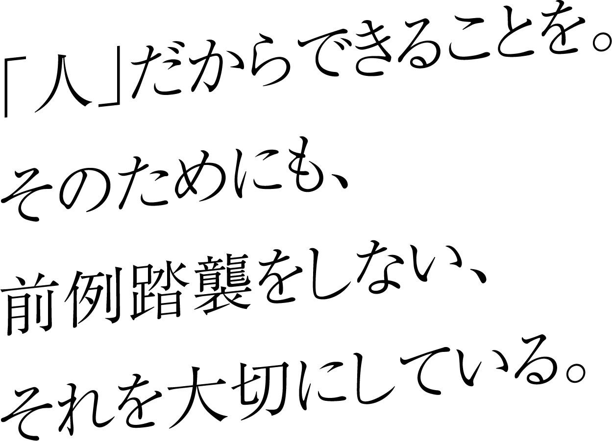 人だからできることを。そのためにも、前例踏襲をしない、それを大切にしている。